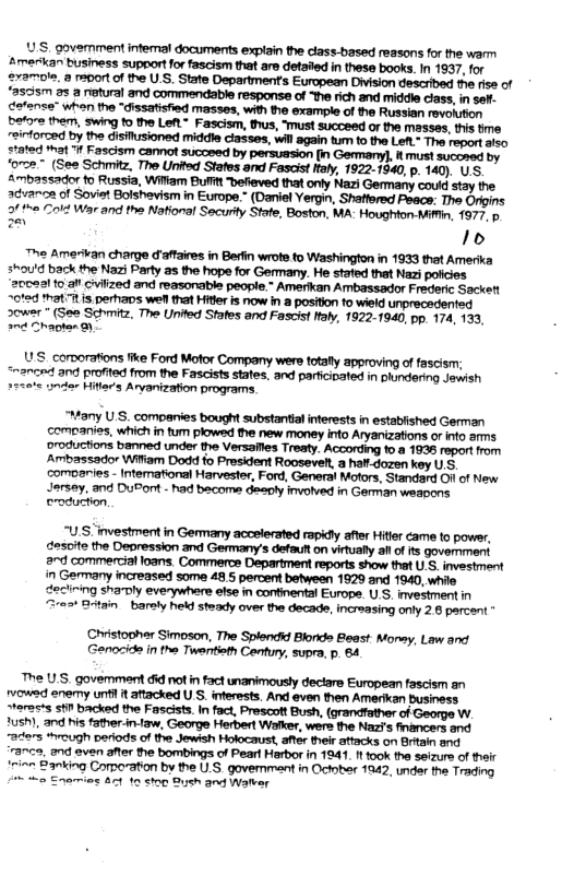 ‘oro2” (See Schmitz, The United Stafes and Fascist taly, 1922-1940, . 140). U.S. ™= Amerikan charge d’affaires in Berfin wrote to Washinglon in 1933 thet Amerika shou’d back the Nazi Party 25 the hope for Germany. He stated that Nazi ‘20022l 10 alt Cviized and reasonable people.” Amerikan Ambassador Frederic Sackett ~ot2d hat s perhas weN that Hitler is now in 2 positon to wield unprecedented sower * (See Schmitz, The United Stafes and Fascist ftaly, 1922-1940, pp. 174, 133, ant Chagken 9y S comorations fike Ford Motor Company wers totafly approving of fascism; and profited from the Fascists states, and paricinated in plundering Jewish er Hitir’s Aryanization programs. “Many U S, companies bought substantal interests in established German companies, which in tum plowed the new money into Aryanizations or nfo arms oroductions banned under the Versallies Treaty. Acconding to.a 1838 roport from Ambassador Witiam Dodd fo President Rooseveh, a half dozen key U.S, comoaries - Intemational Harvester, Ford, General Motors, Standard Ol of New Jersay. and DuPont - had bacome deeply involved in German weapons eroduction, “U.S investment in Germany accelerated rapidly after Hitler came to powsr, desoite the Depression and Germany’s defautt on virually il of s goverment 2nd commercialloans. Commerce Department reports show that U.S. investment in Germany increased some 48.5 percent between 1929 and 1940, whie declining shamly everywhere efse in confnental Europe. U.S, investment in “3res* Btain baraly held steady over the decade, increasing only 28 percent Ciistophar Simoson, The Splendid Blorids Bieast: Monsy, Law and Genoside in the Twentieth Cenfury, supra, p. 64 The US. govemment did notin fact unanimously dectare European fascism an rvowed enemy un it aftacked U.S. interests. And even then Amerikan business Steras’s st backed the Fascists. in fact, Prescott Bush, (grandfather of George W. 2ush), and his father-in-1aw, George Herbert Walker, were the Nazf’s fnancers and arers *rough periods of the Jewish Holocaust, ater their attacks on Britain and "37ce, nd even after the bombings of Peart Harbor in 1941, 1t took the seizure of their ‘rinn 23nking Comoation by the U.S. governmant in Octoher 1842, undar the Trading % o Enarmios Act 10 stop Bush and Watver